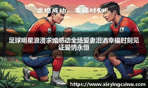 足球明星浪漫求婚感动全场爱妻泪洒幸福时刻见证爱情永恒