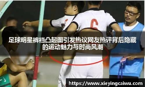足球明星裤裆凸起图引发热议网友热评背后隐藏的运动魅力与时尚风潮