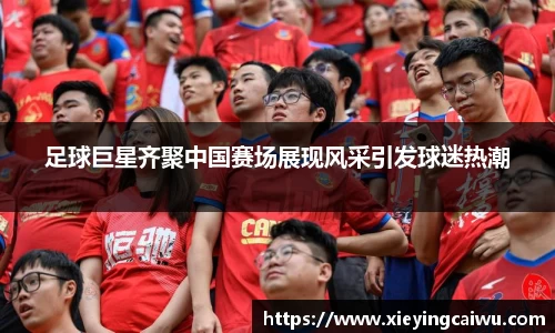 足球巨星齐聚中国赛场展现风采引发球迷热潮